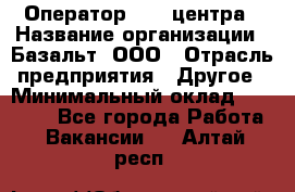 Оператор Call-центра › Название организации ­ Базальт, ООО › Отрасль предприятия ­ Другое › Минимальный оклад ­ 22 000 - Все города Работа » Вакансии   . Алтай респ.